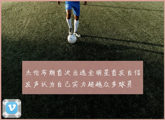 杰伦布朗首次当选全明星首发自信发声认为自己实力超越众多球员