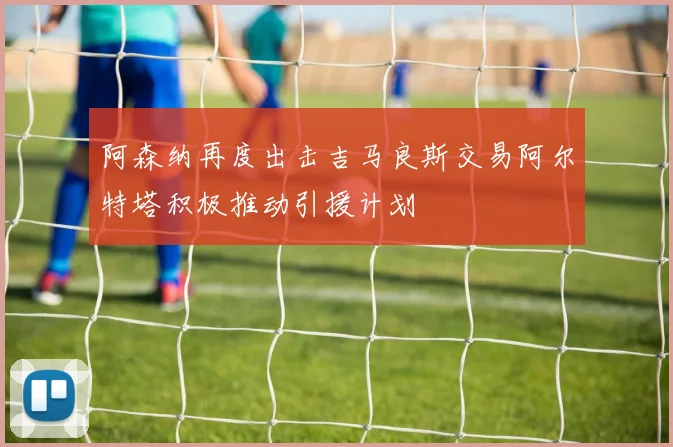 阿森纳再度出击吉马良斯交易阿尔特塔积极推动引援计划
