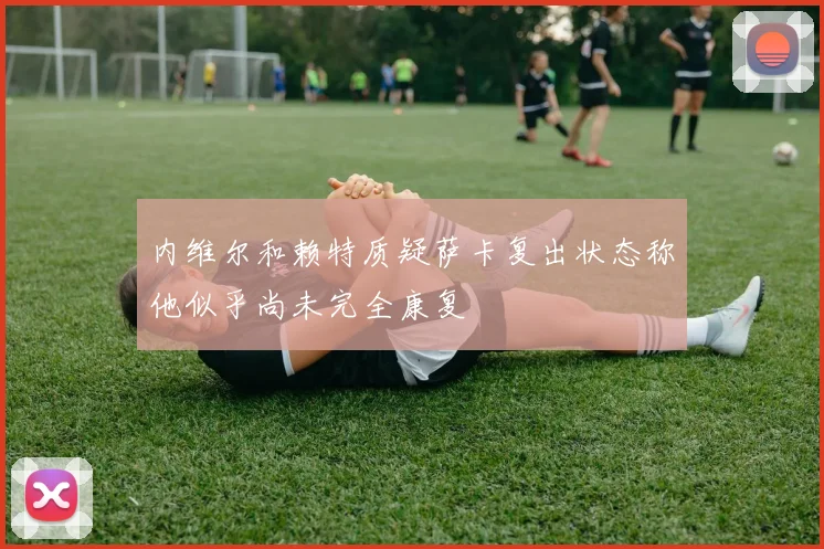 内维尔和赖特质疑萨卡复出状态称他似乎尚未完全康复