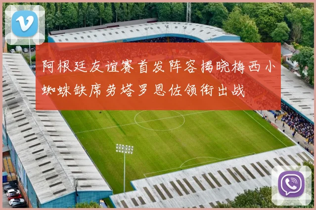 阿根廷友谊赛首发阵容揭晓梅西小蜘蛛缺席劳塔罗恩佐领衔出战
