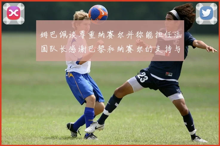 姆巴佩谈尊重纳赛尔并称能担任法国队长感谢巴黎和纳赛尔的支持与帮助