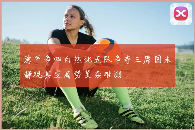 意甲争四白热化五队争夺三席国米静观其变局势复杂难测