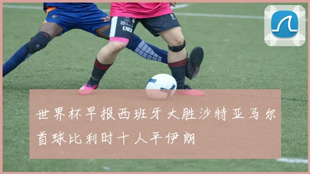 世界杯早报西班牙大胜沙特亚马尔首球比利时十人平伊朗