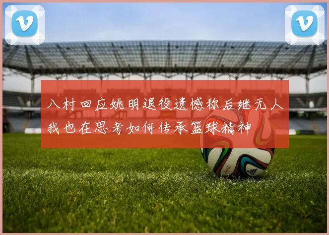 八村回应姚明退役遗憾称后继无人我也在思考如何传承篮球精神