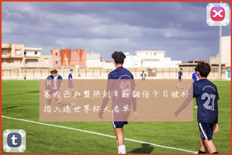 塞内西加盟热刺年薪翻倍今日被补招入选世界杯大名单