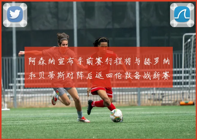 阿森纳宣布季前赛行程将与赫罗纳和贝蒂斯对阵后返回伦敦备战新赛季