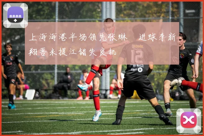 上海海港半场领先张琳芃进球李新翔吾米提江错失良机