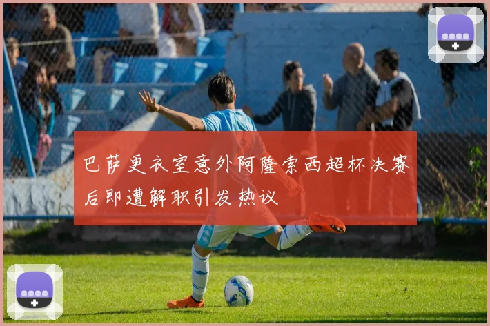 巴萨更衣室意外阿隆索西超杯决赛后即遭解职引发热议