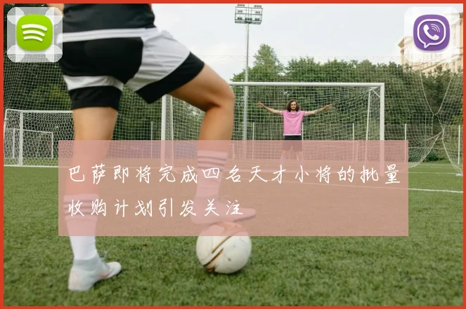 巴萨即将完成四名天才小将的批量收购计划引发关注