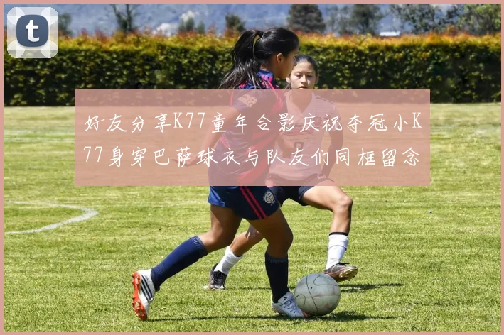 好友分享K77童年合影庆祝夺冠小K77身穿巴萨球衣与队友们同框留念