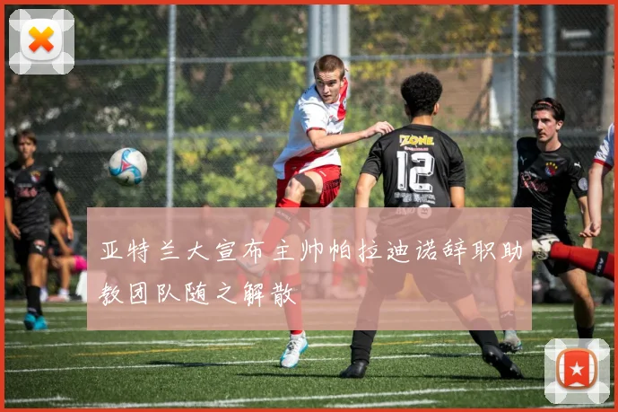 亚特兰大宣布主帅帕拉迪诺辞职助教团队随之解散