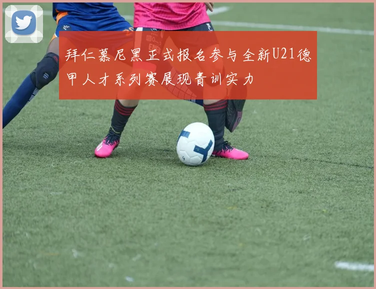 拜仁慕尼黑正式报名参与全新U21德甲人才系列赛展现青训实力
