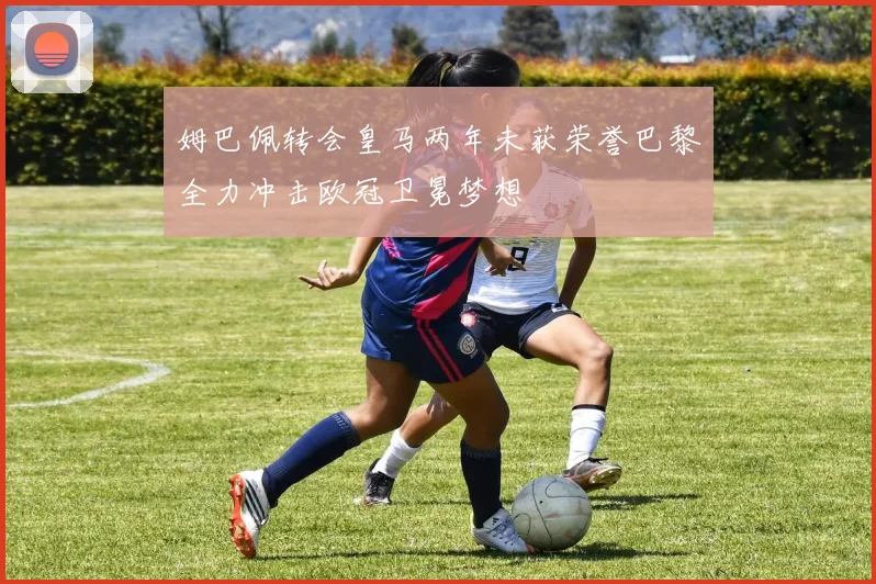 姆巴佩转会皇马两年未获荣誉巴黎全力冲击欧冠卫冕梦想