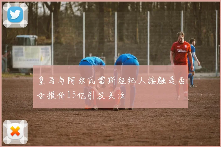 皇马与阿尔瓦雷斯经纪人接触是否会报价15亿引发关注