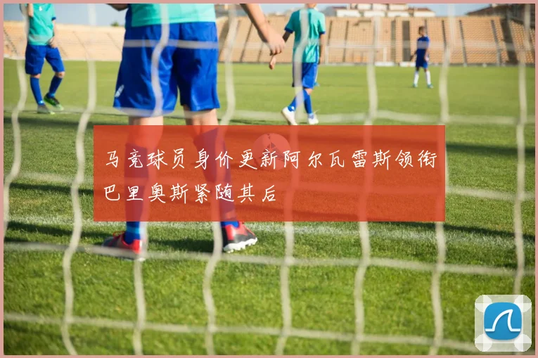 马竞球员身价更新阿尔瓦雷斯领衔巴里奥斯紧随其后