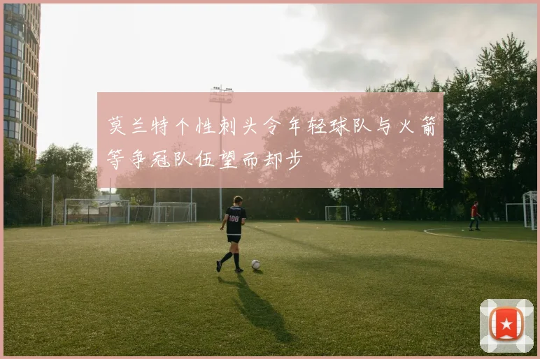 莫兰特个性刺头令年轻球队与火箭等争冠队伍望而却步