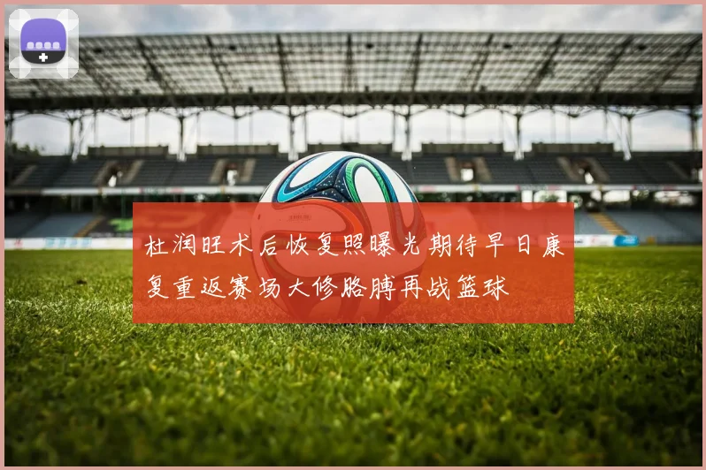 杜润旺术后恢复照曝光期待早日康复重返赛场大修胳膊再战篮球