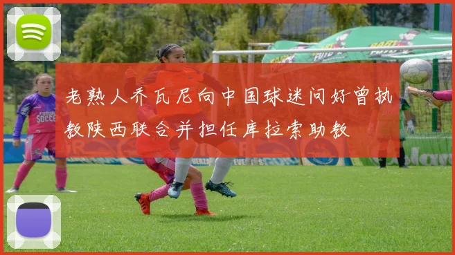 老熟人乔瓦尼向中国球迷问好曾执教陕西联合并担任库拉索助教