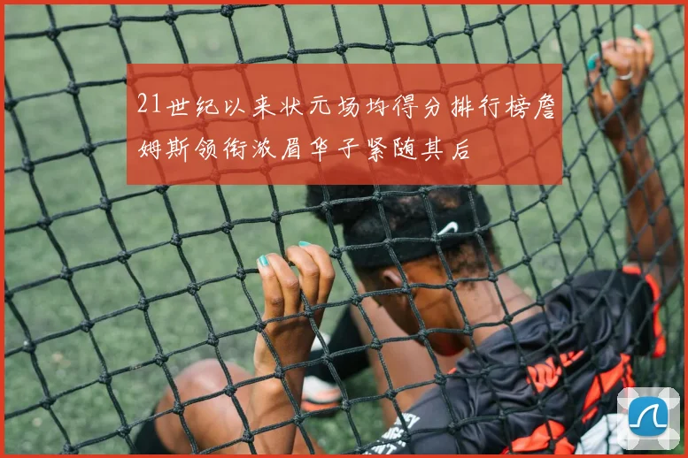 21世纪以来状元场均得分排行榜詹姆斯领衔浓眉华子紧随其后