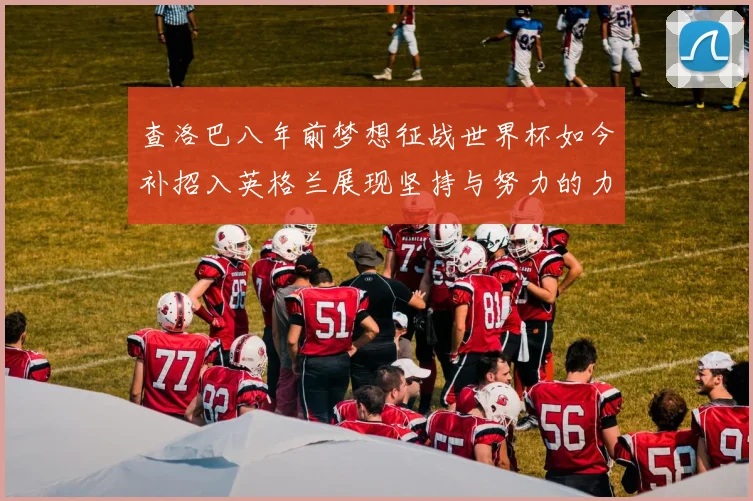 查洛巴八年前梦想征战世界杯如今补招入英格兰展现坚持与努力的力量