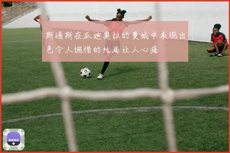 斯通斯在瓜迪奥拉的曼城中表现出色令人惋惜的结局让人心痛