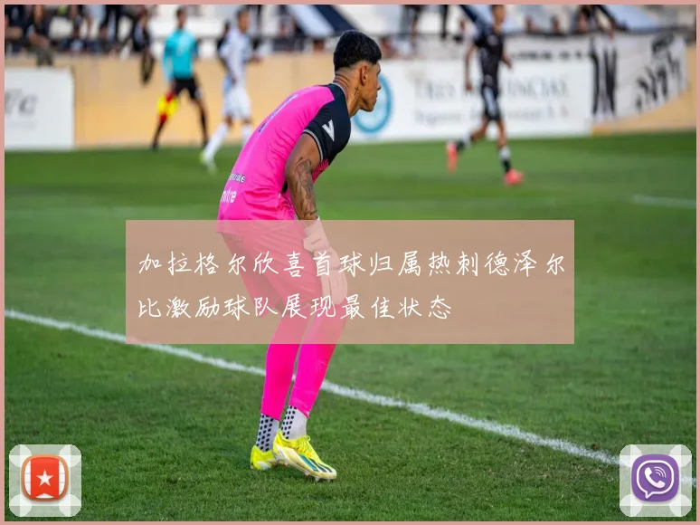 加拉格尔欣喜首球归属热刺德泽尔比激励球队展现最佳状态