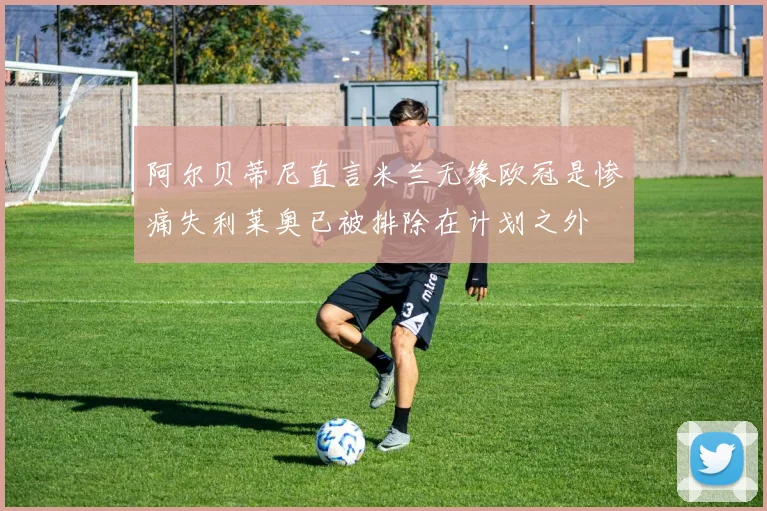 阿尔贝蒂尼直言米兰无缘欧冠是惨痛失利莱奥已被排除在计划之外
