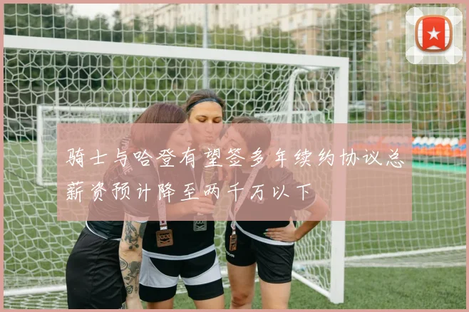 骑士与哈登有望签多年续约协议总薪资预计降至两千万以下