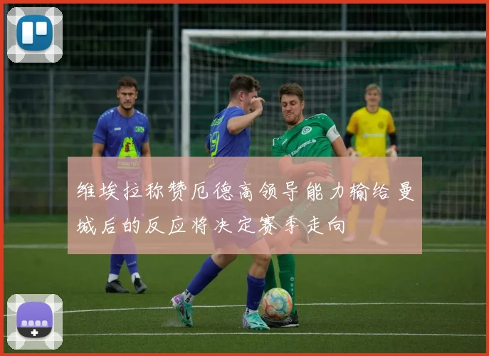 维埃拉称赞厄德高领导能力输给曼城后的反应将决定赛季走向