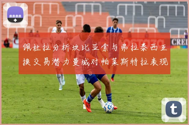 佩杜拉分析坎比亚索与弗拉泰西互换交易潜力曼城对帕莱斯特拉表现出兴趣