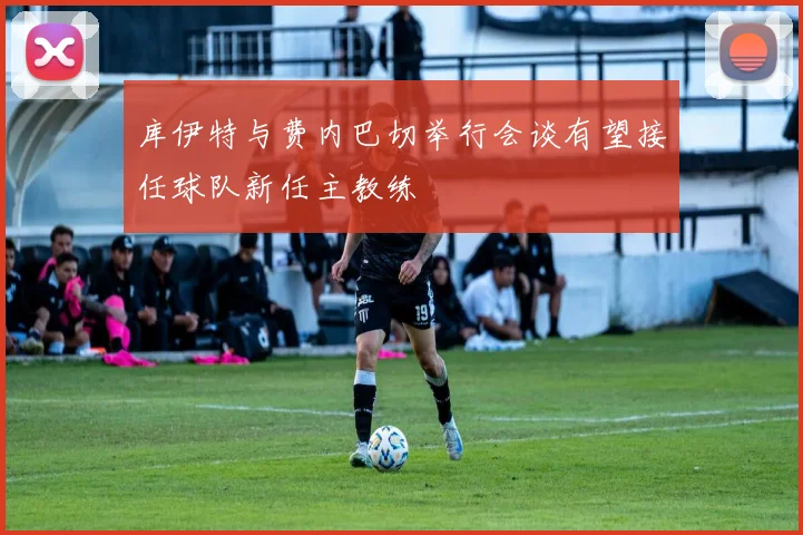 库伊特与费内巴切举行会谈有望接任球队新任主教练